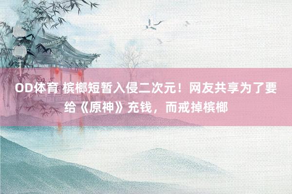 OD体育 槟榔短暂入侵二次元！网友共享为了要给《原神》充钱，而戒掉槟榔