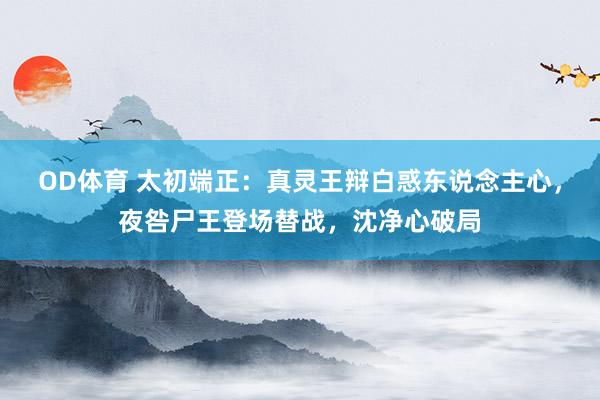 OD体育 太初端正：真灵王辩白惑东说念主心，夜咎尸王登场替战，沈净心破局