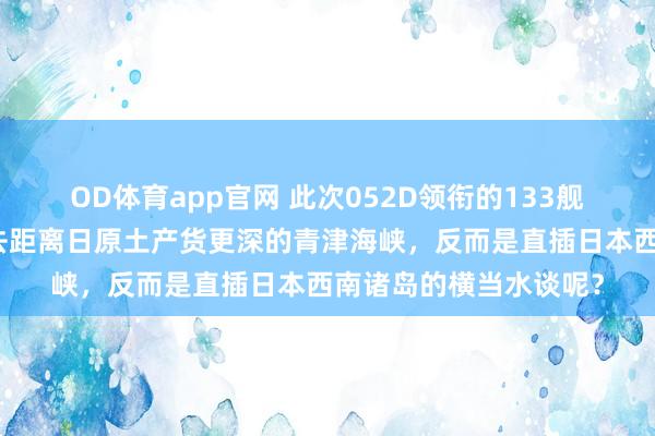 OD体育app官网 此次052D领衔的133舰艇编队，为什么莫得去距离日原土产货更深的青津海峡，反而是直插日本西南诸岛的横当水谈呢？