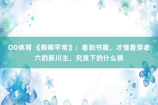 OD体育 《卿卿平常》：看到书画，才懂看穿老六的新川主，究竟下的什么棋