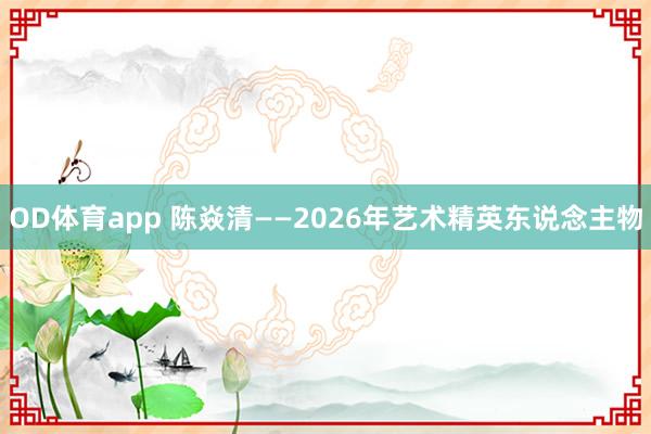 OD体育app 陈焱清——2026年艺术精英东说念主物