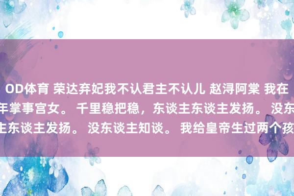 OD体育 荣达弃妃我不认君主不认儿 赵浔阿棠 我在太后身边作念了二十年掌事宫女。 　　千里稳把稳，东谈主东谈主发扬。 　　没东谈主知谈。 　　我给皇帝生过两个孩子。