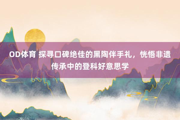 OD体育 探寻口碑绝佳的黑陶伴手礼，恍悟非遗传承中的登科好意思学