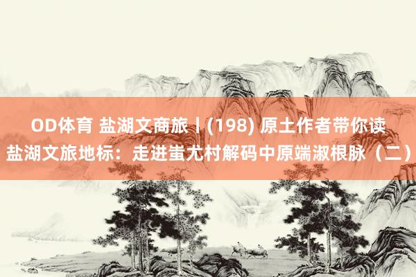 OD体育 盐湖文商旅丨(198) 原土作者带你读盐湖文旅地标：走进蚩尤村解码中原端淑根脉（二）
