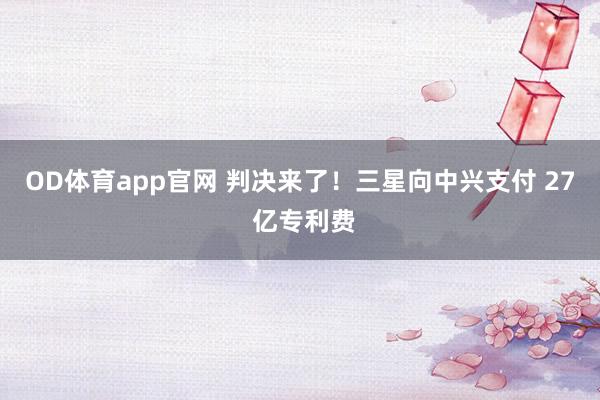OD体育app官网 判决来了！三星向中兴支付 27 亿专利费