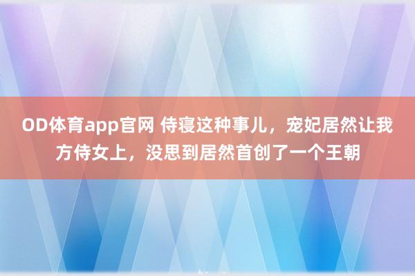 OD体育app官网 侍寝这种事儿，宠妃居然让我方侍女上，没思到居然首创了一个王朝