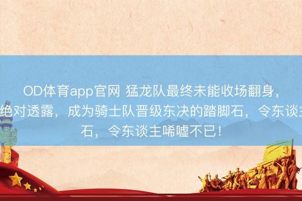 OD体育app官网 猛龙队最终未能收场翻身，搅局者身份绝对透露，成为骑士队晋级东决的踏脚石，令东谈主唏嘘不已！