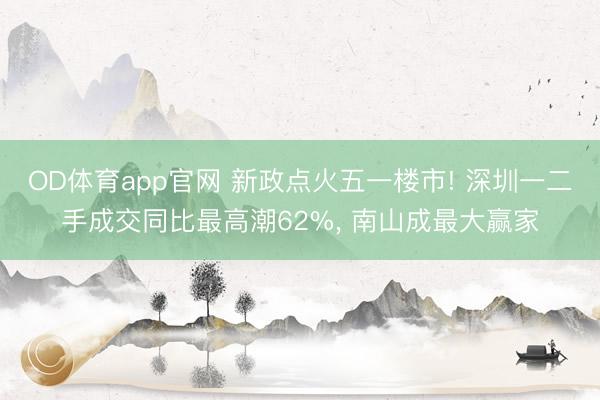 OD体育app官网 新政点火五一楼市! 深圳一二手成交同比最高潮62%， 南山成最大赢家