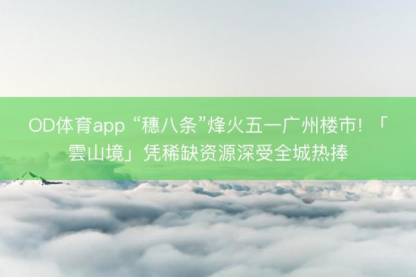 OD体育app “穗八条”烽火五一广州楼市! 「雲山境」凭稀缺资源深受全城热捧