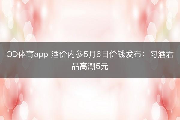 OD体育app 酒价内参5月6日价钱发布：习酒君品高潮5元